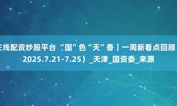 在线配资炒股平台 “国”色“天”香｜一周新看点回顾（2025.7.21-7.25）_天津_国资委_来源
