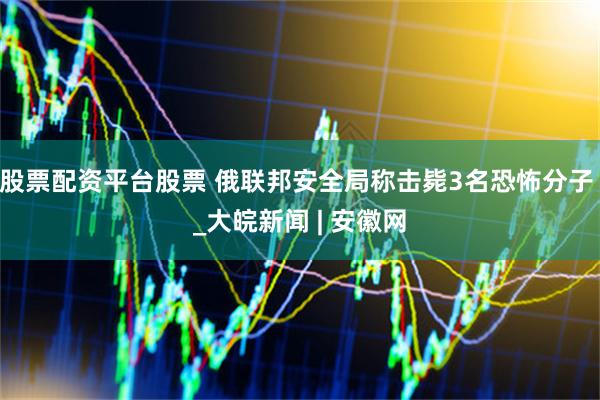 股票配资平台股票 俄联邦安全局称击毙3名恐怖分子 _大皖新闻 | 安徽网