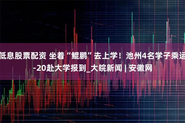 低息股票配资 坐着“鲲鹏”去上学！池州4名学子乘运-20赴大学报到_大皖新闻 | 安徽网