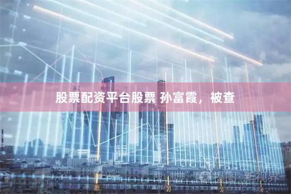 股票配资平台股票 孙富霞，被查