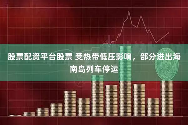 股票配资平台股票 受热带低压影响，部分进出海南岛列车停运
