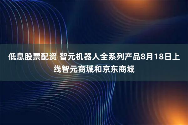 低息股票配资 智元机器人全系列产品8月18日上线智元商城和京东商城
