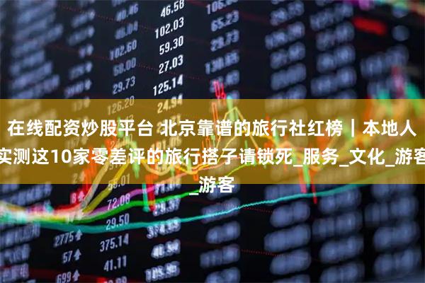 在线配资炒股平台 北京靠谱的旅行社红榜｜本地人实测这10家零差评的旅行搭子请锁死_服务_文化_游客