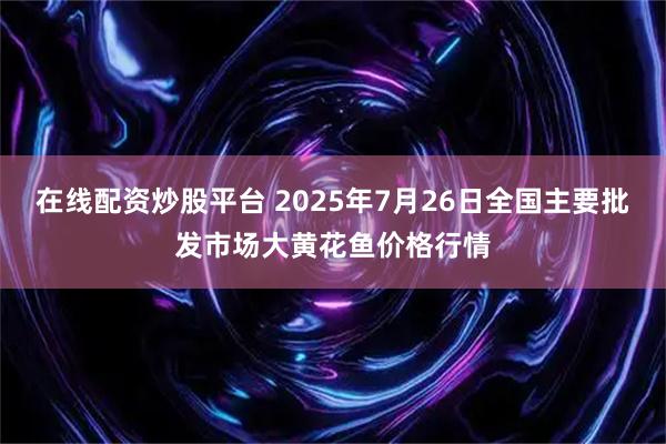 在线配资炒股平台 2025年7月26日全国主要批发市场大黄花鱼价格行情
