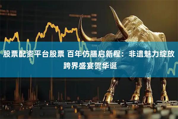 股票配资平台股票 百年仿膳启新程：非遗魅力绽放 跨界盛宴贺华诞