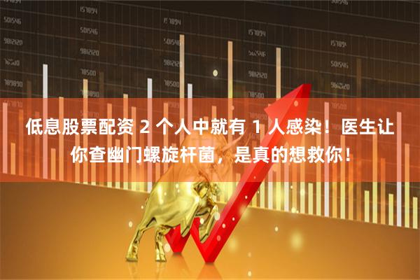 低息股票配资 2 个人中就有 1 人感染！医生让你查幽门螺旋杆菌，是真的想救你！