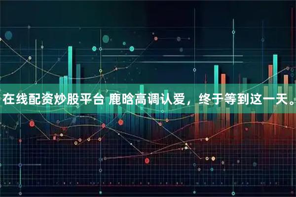 在线配资炒股平台 鹿晗高调认爱，终于等到这一天。