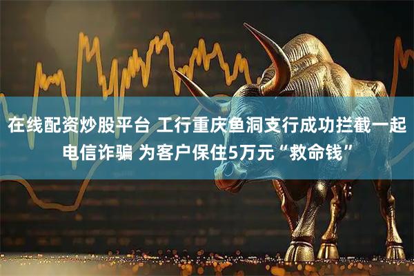 在线配资炒股平台 工行重庆鱼洞支行成功拦截一起电信诈骗 为客户保住5万元“救命钱”