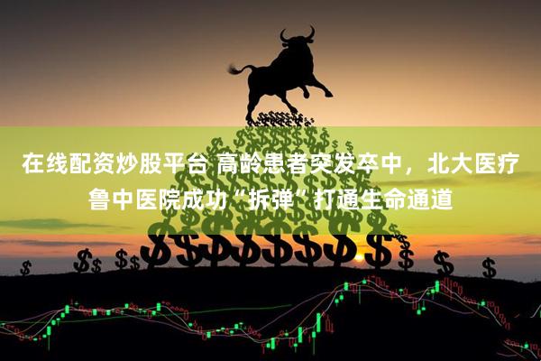 在线配资炒股平台 高龄患者突发卒中，北大医疗鲁中医院成功“拆弹”打通生命通道