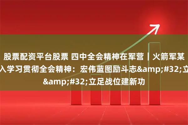 股票配资平台股票 四中全会精神在军营|火箭军某旅创新方法深入学习贯彻全会精神:宏伟蓝图励斗志 立足战位建新功