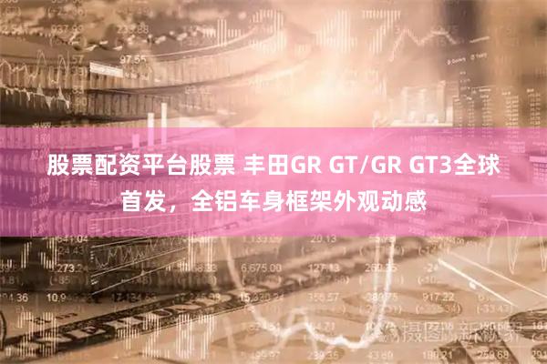 股票配资平台股票 丰田GR GT/GR GT3全球首发,全铝车身框架外观动感