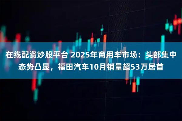 在线配资炒股平台 2025年商用车市场:头部集中态势凸显,福田汽车10月销量超53万居首