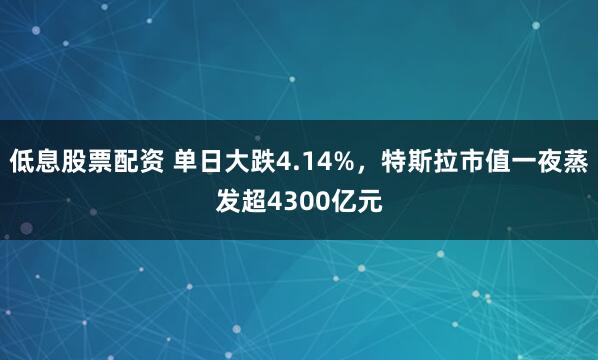 低息股票配资 单日大跌4.14%,特斯拉市值一夜蒸发超4300亿元