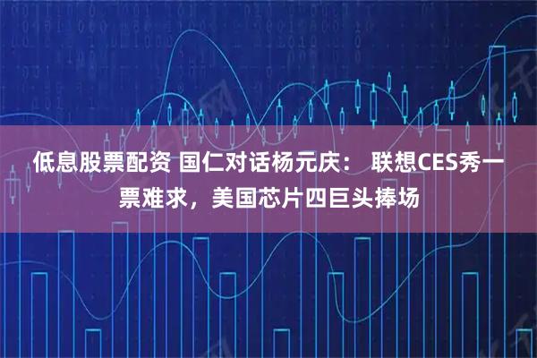 低息股票配资 国仁对话杨元庆： 联想CES秀一票难求，美国芯片四巨头捧场